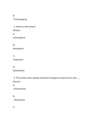 D.
? Interrogative
3. Where is the school?
Discuss
A.
Interrogative
B.
Declarative
C.
Imperative
D.
Exclamatory
4. The smoke alarm battery should be changed at least once a year __
Discuss
A.
! Exclamatory
B.
. Declarative
C.
 