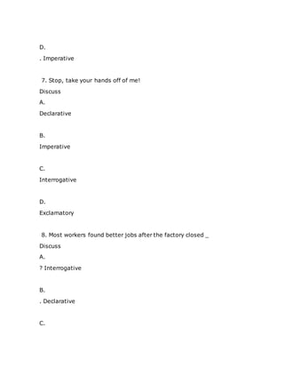 D.
. Imperative
7. Stop, take your hands off of me!
Discuss
A.
Declarative
B.
Imperative
C.
Interrogative
D.
Exclamatory
8. Most workers found better jobs after the factory closed _
Discuss
A.
? Interrogative
B.
. Declarative
C.
 