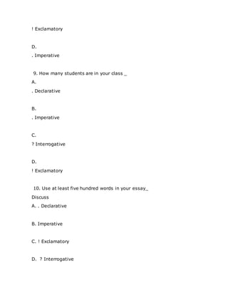 ! Exclamatory
D.
. Imperative
9. How many students are in your class _
A.
. Declarative
B.
. Imperative
C.
? Interrogative
D.
! Exclamatory
10. Use at least five hundred words in your essay_
Discuss
A. . Declarative
B. Imperative
C. ! Exclamatory
D. ? Interrogative
 