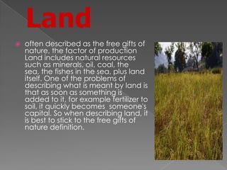 Land
 often described as the free gifts of
nature, the factor of production
Land includes natural resources
such as minerals, oil, coal, the
sea, the fishes in the sea, plus land
itself. One of the problems of
describing what is meant by land is
that as soon as something is
added to it, for example fertilizer to
soil, it quickly becomes someone's
capital. So when describing land, it
is best to stick to the free gifts of
nature definition.
 
