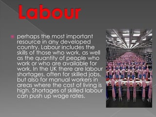  perhaps the most important
resource in any developed
country. Labour includes the
skills of those who work, as well
as the quantity of people who
work or who are available for
work. In the UK there are labour
shortages, often for skilled jobs,
but also for manual workers in
areas where the cost of living is
high. Shortages of skilled labour
can push up wage rates.
 