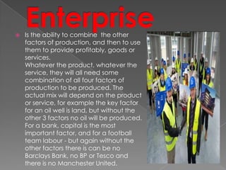 Is the ability to combine the other
factors of production, and then to use
them to provide profitably, goods or
services.
Whatever the product, whatever the
service, they will all need some
combination of all four factors of
production to be produced. The
actual mix will depend on the product
or service, for example the key factor
for an oil well is land, but without the
other 3 factors no oil will be produced.
For a bank, capital is the most
important factor, and for a football
team labour - but again without the
other factors there is can be no
Barclays Bank, no BP or Tesco and
there is no Manchester United.
 