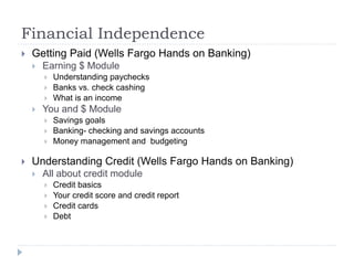 Financial Independence
 Getting Paid (Wells Fargo Hands on Banking)
 Earning $ Module
 Understanding paychecks
 Banks vs. check cashing
 What is an income
 You and $ Module
 Savings goals
 Banking- checking and savings accounts
 Money management and budgeting
 Understanding Credit (Wells Fargo Hands on Banking)
 All about credit module
 Credit basics
 Your credit score and credit report
 Credit cards
 Debt
 