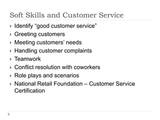 Soft Skills and Customer Service
 Identify “good customer service”
 Greeting customers
 Meeting customers’ needs
 Handling customer complaints
 Teamwork
 Conflict resolution with coworkers
 Role plays and scenarios
 National Retail Foundation – Customer Service
Certification
 