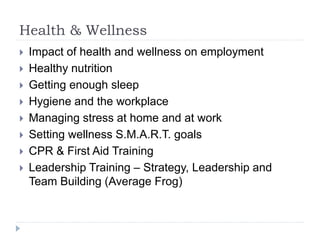 Health & Wellness
 Impact of health and wellness on employment
 Healthy nutrition
 Getting enough sleep
 Hygiene and the workplace
 Managing stress at home and at work
 Setting wellness S.M.A.R.T. goals
 CPR & First Aid Training
 Leadership Training – Strategy, Leadership and
Team Building (Average Frog)
 