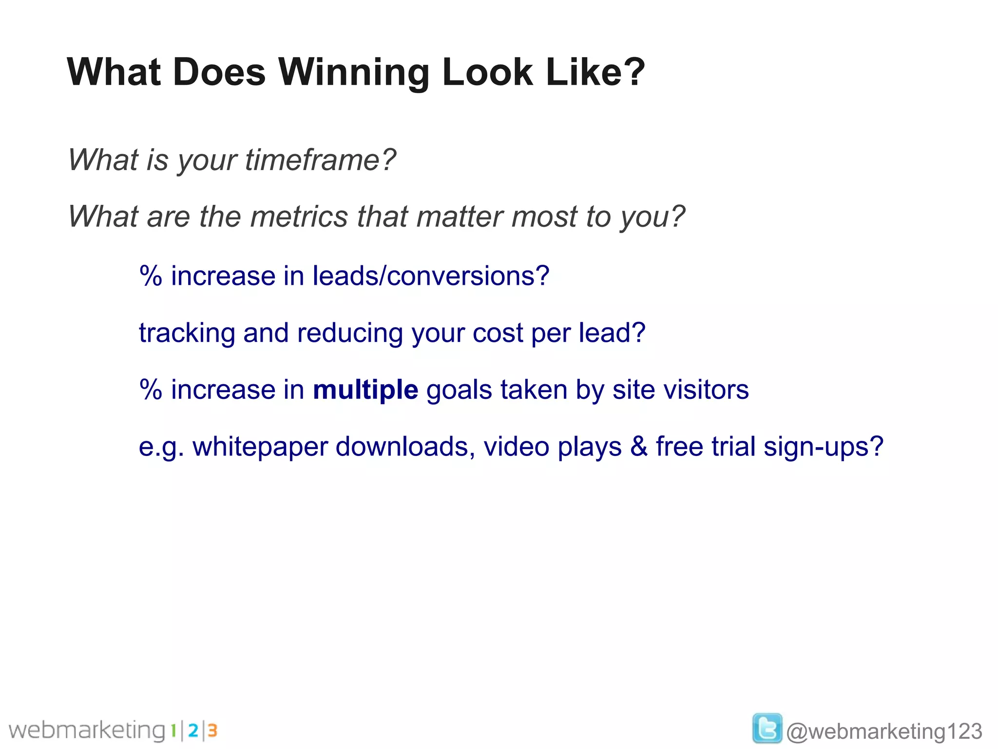 What Does Winning Look Like?

What is your timeframe?
What are the metrics that matter most to you?
     % increase in leads/conversions?

     tracking and reducing your cost per lead?

     % increase in multiple goals taken by site visitors

     e.g. whitepaper downloads, video plays & free trial sign-ups?




                                                           @webmarketing123
 