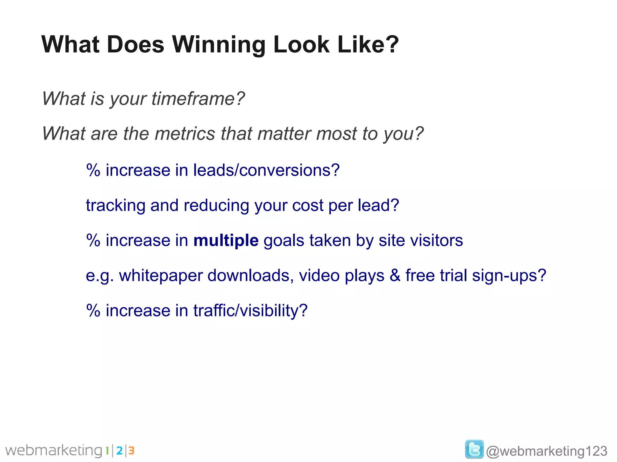 What Does Winning Look Like?

What is your timeframe?
What are the metrics that matter most to you?
     % increase in leads/conversions?

     tracking and reducing your cost per lead?

     % increase in multiple goals taken by site visitors

     e.g. whitepaper downloads, video plays & free trial sign-ups?

     % increase in traffic/visibility?




                                                           @webmarketing123
 
