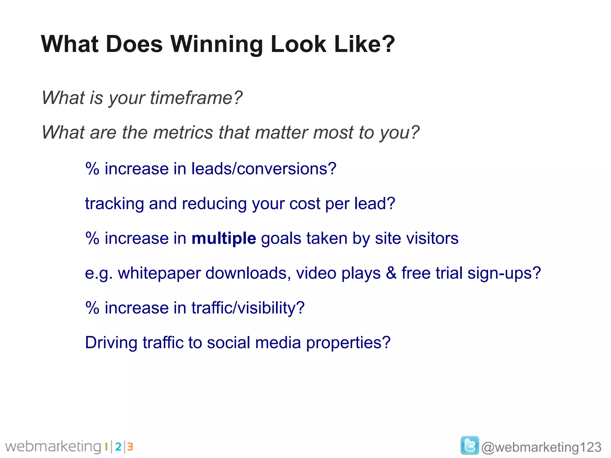 What Does Winning Look Like?

What is your timeframe?
What are the metrics that matter most to you?
     % increase in leads/conversions?

     tracking and reducing your cost per lead?

     % increase in multiple goals taken by site visitors

     e.g. whitepaper downloads, video plays & free trial sign-ups?

     % increase in traffic/visibility?

     Driving traffic to social media properties?




                                                           @webmarketing123
 