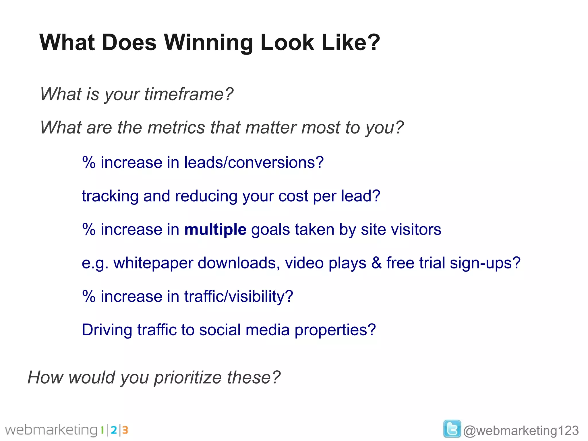 What Does Winning Look Like?

 What is your timeframe?
 What are the metrics that matter most to you?
      % increase in leads/conversions?

      tracking and reducing your cost per lead?

      % increase in multiple goals taken by site visitors

      e.g. whitepaper downloads, video plays & free trial sign-ups?

      % increase in traffic/visibility?

      Driving traffic to social media properties?

How would you prioritize these?

                                                            @webmarketing123
 