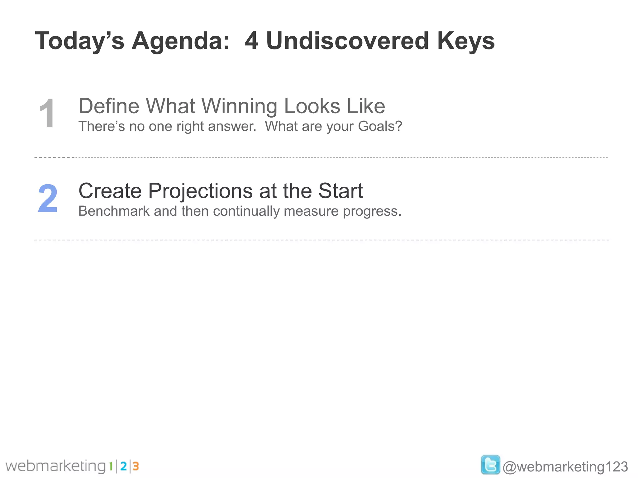 Today’s Agenda: 4 Undiscovered Keys


1   Define What Winning Looks Like
    There’s no one right answer. What are your Goals?




2   Create Projections at the Start
    Benchmark and then continually measure progress.




                                                        @webmarketing123
 
