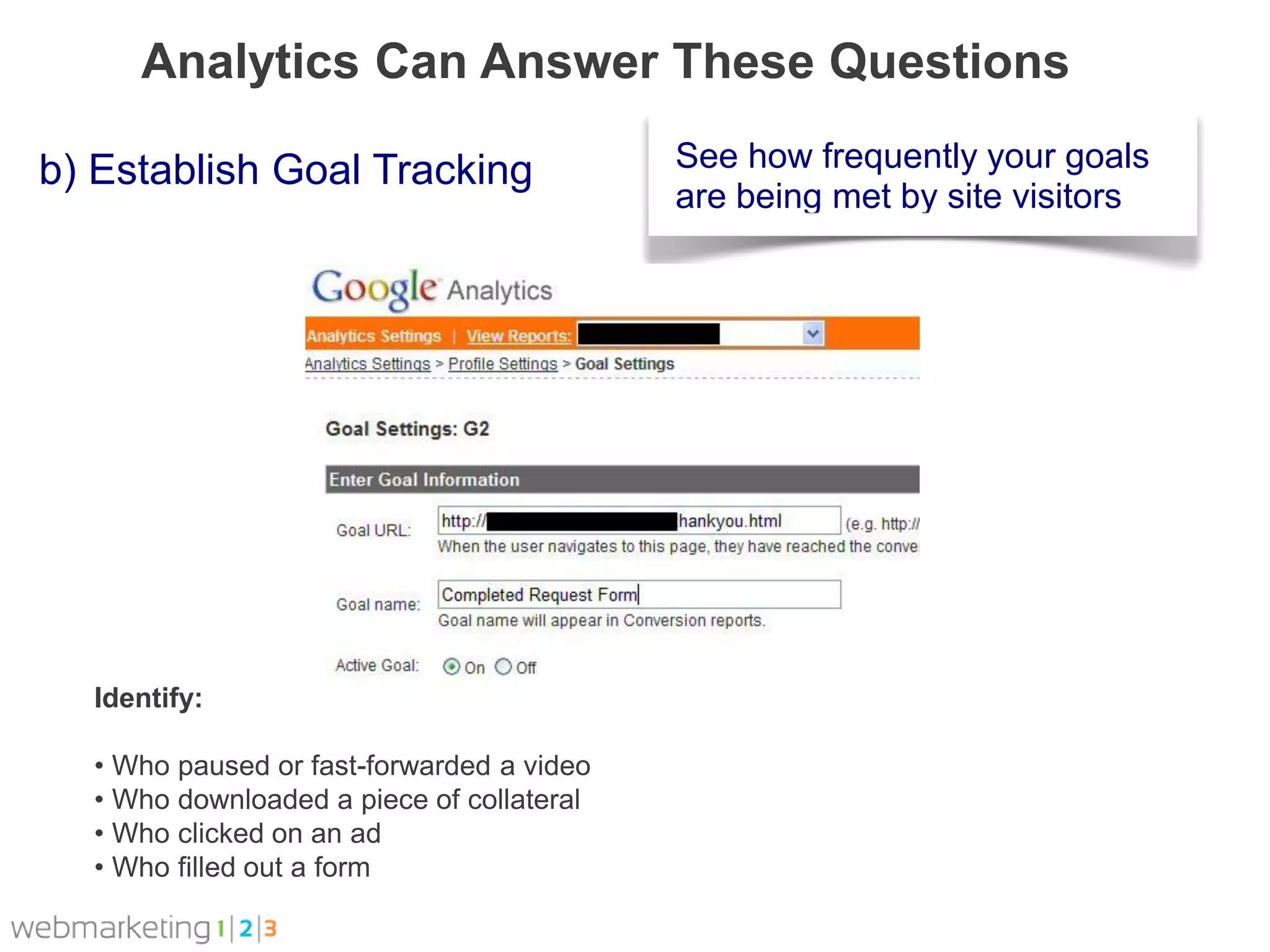 Analytics Can Answer These Questions

b) Establish Goal Tracking                 See how frequently your goals
                                           are being met by site visitors




  Identify:

  • Who paused or fast-forwarded a video
  • Who downloaded a piece of collateral
  • Who clicked on an ad
  • Who filled out a form
 