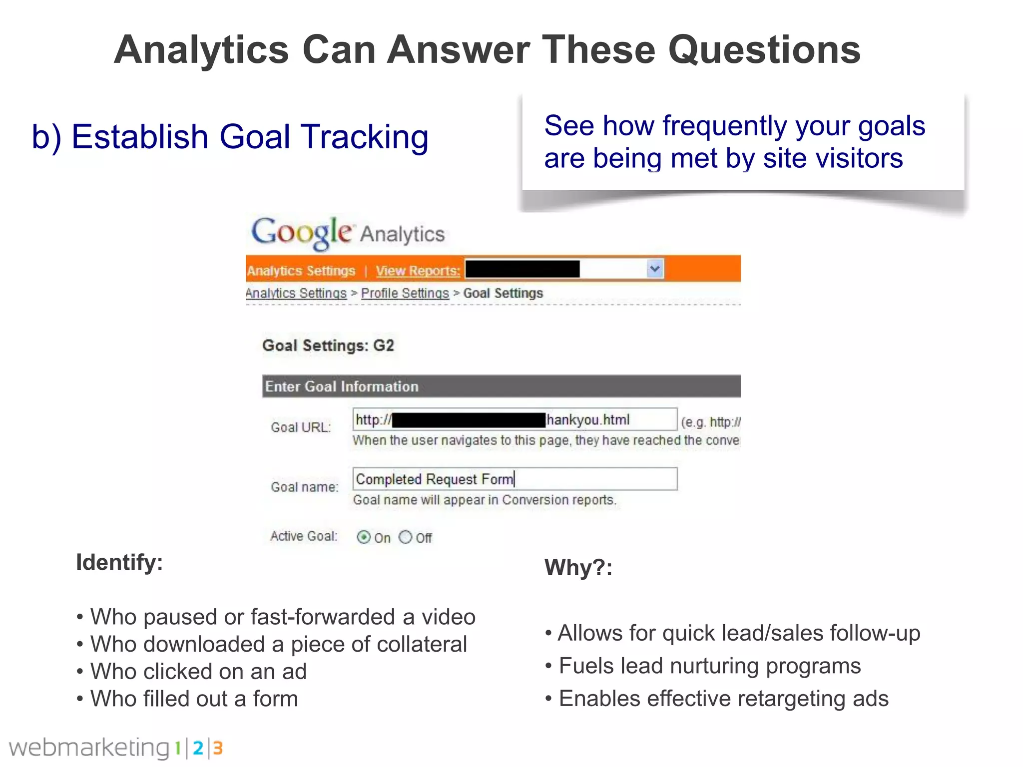 Analytics Can Answer These Questions

b) Establish Goal Tracking                 See how frequently your goals
                                           are being met by site visitors




  Identify:                                Why?:

  • Who paused or fast-forwarded a video
  • Who downloaded a piece of collateral   • Allows for quick lead/sales follow-up
  • Who clicked on an ad                   • Fuels lead nurturing programs
  • Who filled out a form                  • Enables effective retargeting ads
 