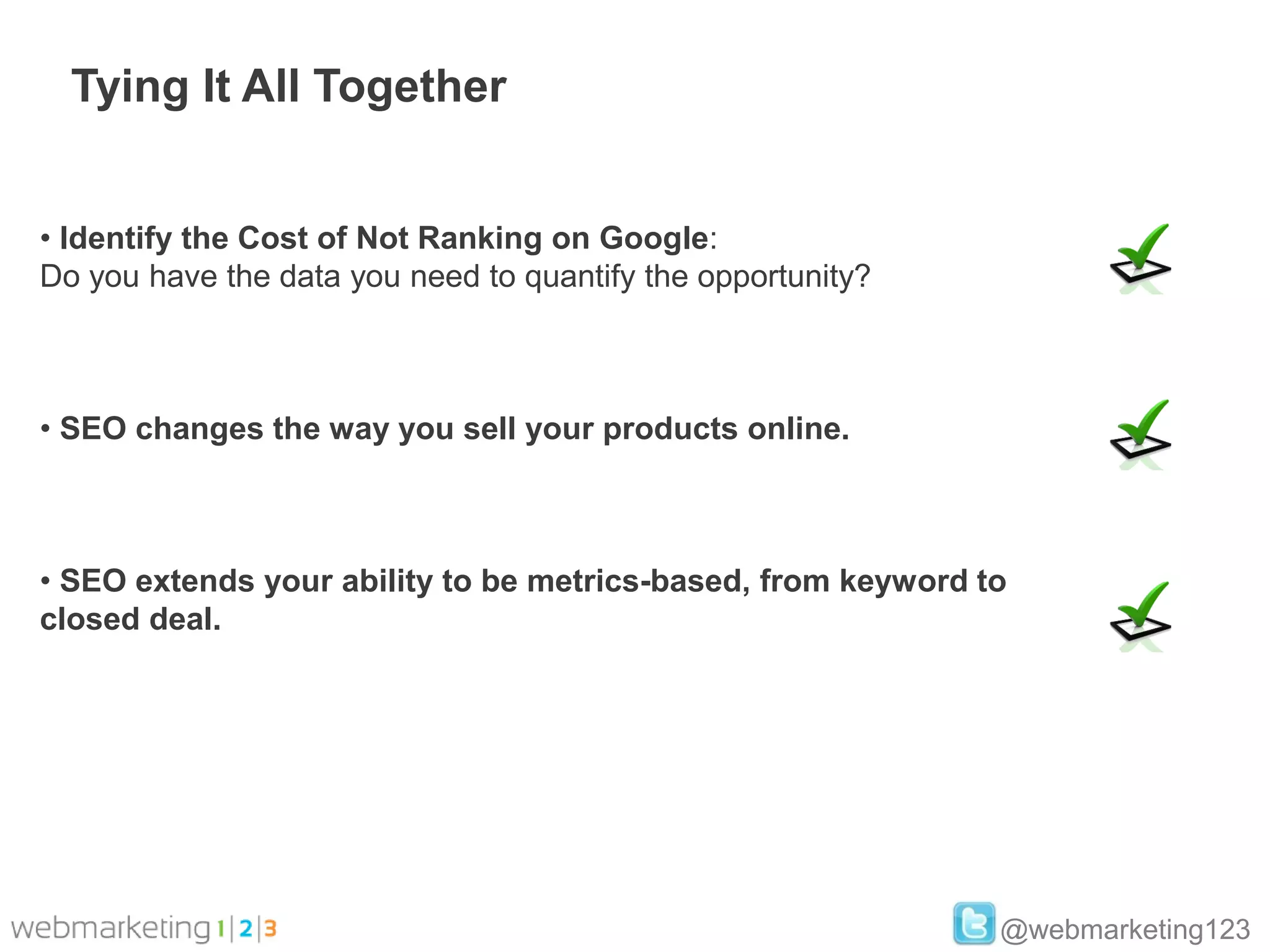 Tying It All Together


• Identify the Cost of Not Ranking on Google:
Do you have the data you need to quantify the opportunity?



• SEO changes the way you sell your products online.



• SEO extends your ability to be metrics-based, from keyword to
closed deal.




                                                              @webmarketing123
 