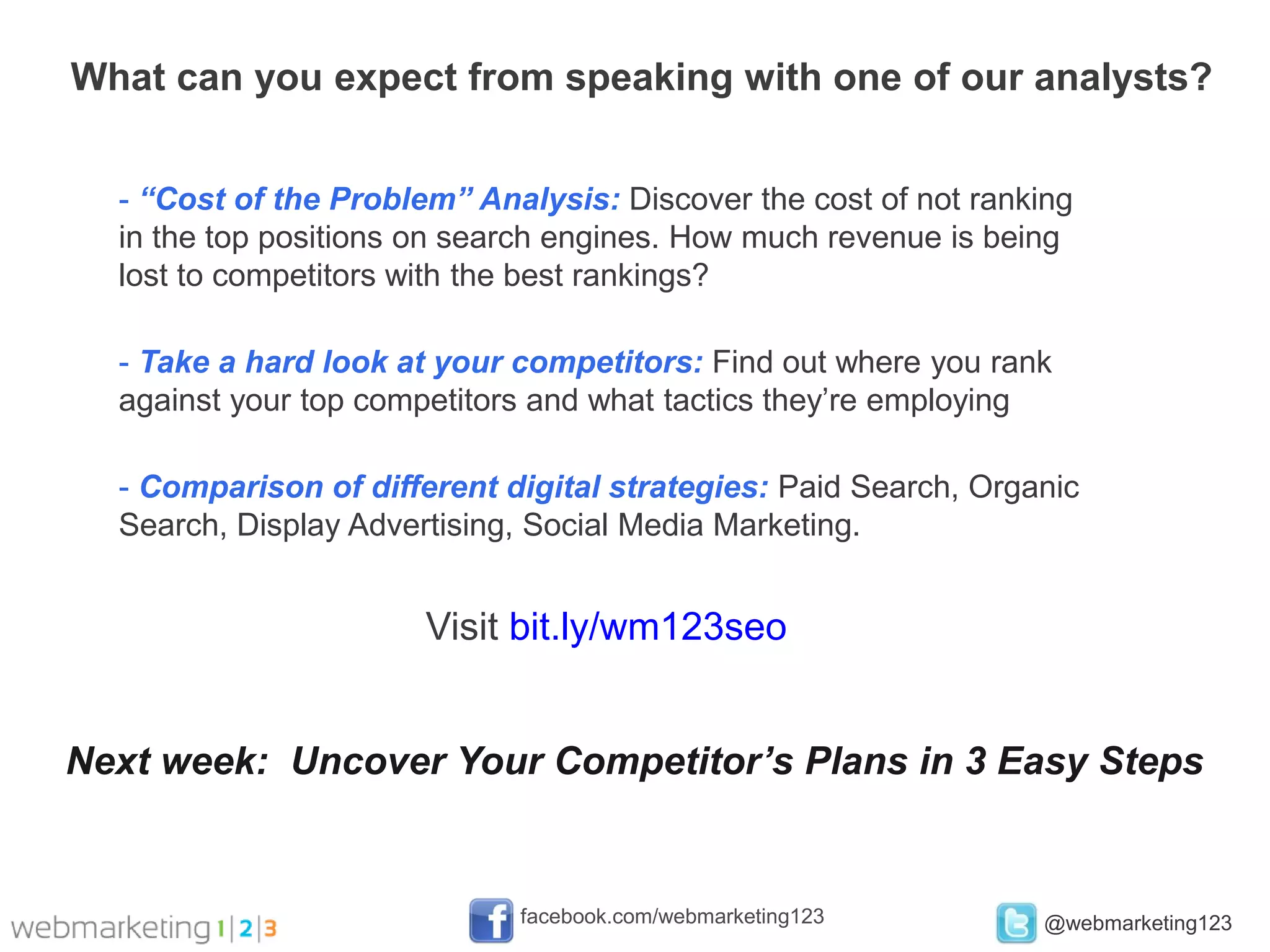 What can you expect from speaking with one of our analysts?


  - “Cost of the Problem” Analysis: Discover the cost of not ranking
  in the top positions on search engines. How much revenue is being
  lost to competitors with the best rankings?

  - Take a hard look at your competitors: Find out where you rank
  against your top competitors and what tactics they’re employing

  - Comparison of different digital strategies: Paid Search, Organic
  Search, Display Advertising, Social Media Marketing.


                       Visit bit.ly/wm123seo


Next week: Uncover Your Competitor’s Plans in 3 Easy Steps


                             facebook.com/webmarketing123        @webmarketing123
 