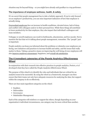10/21
situation may be beyond fixing – or you might have already said goodbye to a top performer.
The importance of employee wellness, health, & safety
It’s no secret that people management has to take a holistic approach. If you’re only focused
on an employee’s productivity, you can miss important indicators of how that employee is
actually doing.
Overworked employees face an increase in health conditions, elevated stress, lack of sleep,
and conflict with colleagues and/or in their personal lives. While these things all contribute
to lower productivity for that employee, they also impact that individual’s colleagues and
team members.
Unhappy or unwell employees can result in bottlenecks, absenteeism, and low morale. Not to
mention the fact that we’re talking about people management, remember. The “people” part
is important.
People analytics can keep you informed about the problems or obstacles your employees are
facing, new initiatives and practices to increase health and safety, and the issues that really
matter to them. Taking a proactive stance on improving the well-being of your employees will
also improve employee engagement, happiness, and overall job satisfaction.
The 4 ingredient categories of the People Analytics Effectiveness
Wheel
In conjunction with their research into effective practices in people analytics, Peeters, et al
developed what they have called the People Analytics Effectiveness Wheel.
The purpose of this wheel is to identify the roles and individuals that are critical for an
analytics team to be successful. By using the wheel as a framework, managers can then
ensure that their teams not only have adequate resources for analyzing the data, but support
within the company to do so effectively.
There are four main ingredient categories on the wheel:
Enablers
Deliverables
Governance
Stakeholder Management
Each of the categories will reinforce or support the others, though depending on your
organization’s individual circumstances, one category may be more critical than another.
 
