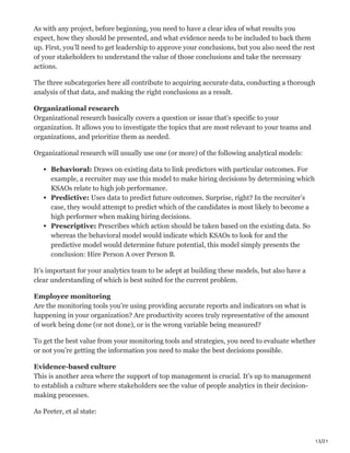13/21
As with any project, before beginning, you need to have a clear idea of what results you
expect, how they should be presented, and what evidence needs to be included to back them
up. First, you’ll need to get leadership to approve your conclusions, but you also need the rest
of your stakeholders to understand the value of those conclusions and take the necessary
actions.
The three subcategories here all contribute to acquiring accurate data, conducting a thorough
analysis of that data, and making the right conclusions as a result.
Organizational research
Organizational research basically covers a question or issue that’s specific to your
organization. It allows you to investigate the topics that are most relevant to your teams and
organizations, and prioritize them as needed.
Organizational research will usually use one (or more) of the following analytical models:
Behavioral: Draws on existing data to link predictors with particular outcomes. For
example, a recruiter may use this model to make hiring decisions by determining which
KSAOs relate to high job performance.
Predictive: Uses data to predict future outcomes. Surprise, right? In the recruiter’s
case, they would attempt to predict which of the candidates is most likely to become a
high performer when making hiring decisions.
Prescriptive: Prescribes which action should be taken based on the existing data. So
whereas the behavioral model would indicate which KSAOs to look for and the
predictive model would determine future potential, this model simply presents the
conclusion: Hire Person A over Person B.
It’s important for your analytics team to be adept at building these models, but also have a
clear understanding of which is best suited for the current problem.
Employee monitoring
Are the monitoring tools you’re using providing accurate reports and indicators on what is
happening in your organization? Are productivity scores truly representative of the amount
of work being done (or not done), or is the wrong variable being measured?
To get the best value from your monitoring tools and strategies, you need to evaluate whether
or not you’re getting the information you need to make the best decisions possible.
Evidence-based culture
This is another area where the support of top management is crucial. It’s up to management
to establish a culture where stakeholders see the value of people analytics in their decision-
making processes.
As Peeter, et al state:
 