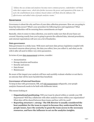 14/21
“[O]nce the use of data and analytics becomes more common practice, stakeholders will likely
value their outputs more, which also further increases the power and reputation of the team. As
such, the establishment of an evidence-based culture will likely directly influence the
effectiveness and added value of people analytics teams.”
Governance
Governance is about the why and how of your data collection processes. How are you going to
keep that data secure? What’s your procedure for following laws and regulations? What
external authorities will be ensuring these commitments are kept?
Basically, when it comes to data collection, you need to make sure that all your bases are
covered. Knowing exactly how you’re going to govern the collected data, internal procedures,
and external expectations will save you a lot of headaches.
Data governance
Data governance is a sticky issue. With more and more data privacy legislation coupled with
increased concerns about privacy, the data you collect, how you collect it, and what you do
with it after all need to follow very strict parameters.
In terms of your data management systems, consider:
Anonymization
Storage duration and location
Security and access
Data format
Maintenance
Be aware of the impact your analysis will have and carefully evaluate whether or not that is
an outcome that will be more harmful than beneficial.
Governance of internal functions
To keep in line with government, HR, and risk management safeguards, your people
analytics framework needs to be built with deliberate intent.
This means looking at:
Organizational positioning: Will your team be placed within or outside your HR
department? Will they collaborate with other analytics teams within your organization?
What data will be shared between these teams and how will it be used?
Reporting structure:<.strong> The HR director is usually considered the
best candidate for the team to report to because they understand the key
people issues, have the seniority to grant the team access to the necessary
resources, and have the influence to act on the analytics insights.
 