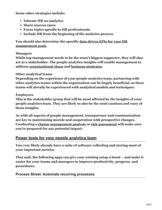 16/21
Some other strategies include:
Educate HR on analytics
Share success cases
Focus topics specific to HR professionals
Include HR from the beginning of the analytics process
You should also determine the specific data-driven KPIs for your HR
management goals.
Managers
While top management needs to be the team’s biggest supporter, they will also
act as a stakeholder. The people analytics insights will enable management to
address organizational chaos and business strategies.
Other analytical teams
Depending on the experience of your people analytics team, partnering with
other analytics teams within the organization can be hugely beneficial, as these
teams will already be experienced with analytical models and techniques.
Employees
This is the stakeholder group that will be most affected by the insights of your
people analytics team. They are likely to also be the most cautious and wary of
those insights.
As with all aspects of people management, transparency and communication
are key to maintaining morale and cooperation with prospective changes.
Conducting a change management analysis or risk assessment will make sure
you’re prepared for any potential impact.
Power tools for your people analytics team
You very likely already have a suite of software collecting and storing most of
your important metrics.
That said, the following apps can give your existing setup a boost – and make it
easier for your teams and managers to improve productivity, progress, and
procedures.
Process Street: Automate recurring processes
 
