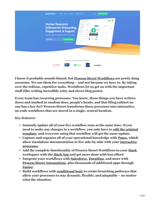 17/21
I know it probably sounds biased, but Process Street Workflows are pretty dang
awesome. We use them for everything – and not because we have to. By taking
over the tedious, repetitive tasks, Workflows let us get on with the important
stuff (like writing incredibly witty and clever blog posts).
Every team has recurring processes. You know, those things you have written
down and stashed in random docs, people’s heads, and that filing cabinet no
one has a key for? Process Street transforms those processes into interactive,
no-code workflows that are stored in a single, central location.
Key features:
Instantly update all of your live workflow runs at the same time. If you
need to make any changes to a workflow, you only have to edit the original
template, and everyone using that workflow will get the same update.
Capture and organize all of your operational knowledge with Pages, which
allow standalone documentation to live side-by-side with your interactive
processes.
Add the complete functionality of Process Street Workflows to your Slack
workspace with the Slack App and get more done with less effort!
Integrate your workflows with Salesforce, DocuSign, and more with
Process Street Automations, plus thousands of additional apps through
Zapier.
Build workflows with conditional logic to create branching pathways that
allow your processes to stay dynamic, flexible, and adaptable – no matter
what the situation.
 