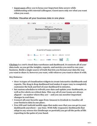 18/21
Guest users allow you to keep your important data secure while
collaborating with external colleagues. Guest users only see what you want
when you want.
ClicData: Visualize all your business data in one place
ClicData is a 100% cloud data warehouse and dashboard. It connects all of your
data tools, so you get the insights, reports, and metrics you need to run your
business. Build a single source of truth that lets you format your data the way
you want to share it, however you want, with whoever you want to share it with.
Key features:
Over 70 types of visualization widgets to create interactive dashboards and
reports. The drag & drop dashboard tool makes it super easy to completely
customize the look and feel of your dashboard in minutes.
Set custom schedules to refresh your data and update your dashboards, as
well as live alerts on critical data. This way all of your teams are always
aligned – no matter where they are – and you can monitor important
changes in real-time.
Connect all your favorite apps from Amazon to Zendesk to visualize all
your business data in one place.
Free iOS and Android mobile apps that make sure that you can get to your
dashboards anywhere – any time. With fully responsive dashboards that
adapt to any screen size (landscape or portrait) you get all the perks of life
reporting in the palm of your hand.
 