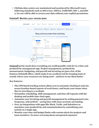 19/21
ClicData data centers are maintained and monitored by Microsoft Azure
following standards such as ISO 27001, HIPAA, FedRAMP, SOC 1, and SOC
2. No one will be able to access your data without your explicit permission.
Hubstaff: Monitor your remote team
Hubstaff pretty much does everything you could possibly wish for in a time and
productivity management app. Project management, productivity
measurement, budgeting, and payroll and invoicing are just a few of the
features Hubstaff offers, which make it an excellent tool for keeping track of
exactly where your resources are being used – and how to use them better.
Key features:
The GPS-based tracking system allows you to automate clocking in and out,
access location-based reports of work hours, and locate your teams when
they’re traveling to a worksite.
Streamline scheduling, shift management, and time off requests with the
desktop and mobile time clock apps.
Automate your invoicing and payroll management by setting payment rate,
frequency, and method – saving time with more accurate accounting.
Over 30 integrations with apps like Slack, Trello, and Salesforce to
maximize your productivity and communication by centralizing your
activity in a single app.
Monitor your time and budget limits with custom alerts for projects and
team members. No more worrying about unexpected expenses!
 