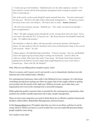 2/21
“I really must go to the third floor,” Renfield insists over the other employees’ protests. “I’ve
been asked to consult with the head of people management about creating an analytics team.
They’re expecting me.”
One of the nearby workers grabs Renfield’s lapels and pulls him close. “You don’t understand,”
the man says. “We here in the office believe that people management is…” He glances around,
nervously, leans closer and whispers, “We believe they’re really… human resources!”
“Oh, that’s just assistants’ gossips,” Renfield says. “Now, really, you must let me through. I
have an appointment.”
“Wait!” The office manager pushes through the crowd, waving a form above her head. “If you
won’t listen, then take this W-2. It’ll protect you.” She thrusts the form into Renfield’s hand and
adds, “It’s riddled with mistakes.”
The third floor is dimly lit, offices still only partially constructed, furniture still draped in
plastic. No signs indicate where he should go and a sense of abandonment clings to the scent of
still-wet paint. “Hello?” he calls.
A figure appears, the light flickering around them. “I bid you welcome,” they say, and Renfield
notices the tappity-tap-tap of many fingers rushing over keyboards. “Listen to them, the
collectors of data. What music they make! Come along,” the People Team leader instructs,
gliding down the hallway toward a single shaft of light Renfield can swear wasn’t there a
moment ago. “Data is the life, Mr. Renfield.”
Wait. Why are you talking about vampires again, Leks?
There is a reason, and I assure you it’s not merely a way to shamelessly shoehorn my side
interests into work-related topics. (Mostly.)
For contemporary businesses, data really is the lifeblood of your company. It’s what keeps
everything moving from making sure there are paper clips in the supply cabinet to getting
your product into the hands of the right user. Without accurate, up-to-date data, your
organization isn’t even in the running to be a successful company.
While gathering quality consumer data is essential for the contemporary organization, data
analytics has another equally important role to play: people management.
There are four main categories you need to think about for an effective analytics framework:
Enablers, Deliverables, Stakeholder Management, and Governance.
In this Process Street post, I’ll explain what they are, how to use them, and how to not be
creepy about it. Before you know it, you’ll wonder how you ever made HR decisions before
people analytics came along.
Let’s analyze some data!
 