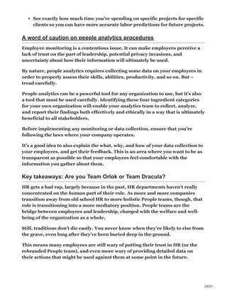 20/21
See exactly how much time you’re spending on specific projects for specific
clients so you can have more accurate labor predictions for future projects.
A word of caution on people analytics procedures
Employee monitoring is a contentious issue. It can make employees perceive a
lack of trust on the part of leadership, potential privacy invasions, and
uncertainty about how their information will ultimately be used.
By nature, people analytics requires collecting some data on your employees in
order to properly assess their skills, abilities, productivity, and so on. But –
tread carefully.
People analytics can be a powerful tool for any organization to use, but it’s also
a tool that must be used carefully. Identifying these four ingredient categories
for your own organization will enable your analytics team to collect, analyze,
and report their findings both effectively and ethically in a way that is ultimately
beneficial to all stakeholders.
Before implementing any monitoring or data collection, ensure that you’re
following the laws where your company operates.
It’s a good idea to also explain the what, why, and how of your data collection to
your employees, and get their feedback. This is an area where you want to be as
transparent as possible so that your employees feel comfortable with the
information you gather about them.
Key takeaways: Are you Team Orlok or Team Dracula?
HR gets a bad rap, largely because in the past, HR departments haven’t really
concentrated on the human part of their role. As more and more companies
transition away from old school HR to more holistic People teams, though, that
role is transitioning into a more mediatory position. People teams are the
bridge between employees and leadership, charged with the welfare and well-
being of the organization as a whole.
Still, traditions don’t die easily. You never know when they’re likely to rise from
the grave, even long after they’ve been buried deep in the ground.
This means many employees are still wary of putting their trust in HR (or the
rebranded People team), and even more wary of providing detailed data on
their actions that might be used against them at some point in the future.
 