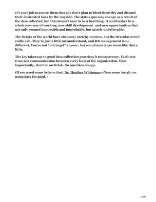 21/21
It’s your job to assure them that you don’t plan to bleed them dry and discard
their desiccated husk by the wayside. The status quo may change as a result of
the data collected, but that doesn’t have to be a bad thing. It could usher in a
whole new way of working, new skill development, and new opportunities that
not only seemed impossible and improbable, but utterly unbelievable.
The Orloks of the world have obviously sketchy motives, but the Draculas aren’t
really evil. They’re just a little misunderstood, and HR management is no
different. You’re not “out to get” anyone, but sometimes it can seem like that a
little.
The key takeaway to good data collection practices is transparency. Facilitate
trust and communication between every level of the organization. Most
importantly, don’t be an Orlok. No one likes creepy.
(If you need some help on that, Dr. Heather Whiteman offers some insight on
using data for good.)
 