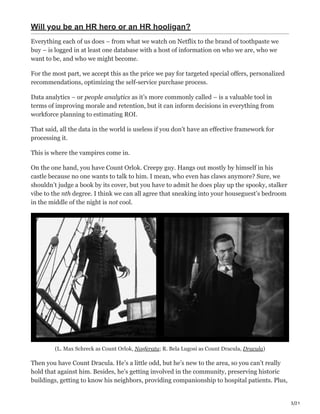 3/21
Will you be an HR hero or an HR hooligan?
Everything each of us does – from what we watch on Netflix to the brand of toothpaste we
buy – is logged in at least one database with a host of information on who we are, who we
want to be, and who we might become.
For the most part, we accept this as the price we pay for targeted special offers, personalized
recommendations, optimizing the self-service purchase process.
Data analytics – or people analytics as it’s more commonly called – is a valuable tool in
terms of improving morale and retention, but it can inform decisions in everything from
workforce planning to estimating ROI.
That said, all the data in the world is useless if you don’t have an effective framework for
processing it.
This is where the vampires come in.
On the one hand, you have Count Orlok. Creepy guy. Hangs out mostly by himself in his
castle because no one wants to talk to him. I mean, who even has claws anymore? Sure, we
shouldn’t judge a book by its cover, but you have to admit he does play up the spooky, stalker
vibe to the nth degree. I think we can all agree that sneaking into your houseguest’s bedroom
in the middle of the night is not cool.
(L. Max Schreck as Count Orlok, Nosferatu; R. Bela Lugosi as Count Dracula, Dracula)
Then you have Count Dracula. He’s a little odd, but he’s new to the area, so you can’t really
hold that against him. Besides, he’s getting involved in the community, preserving historic
buildings, getting to know his neighbors, providing companionship to hospital patients. Plus,
 