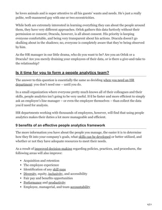 4/21
he loves animals and is super attentive to all his guests’ wants and needs. He’s just a really
polite, well-mannered guy with one or two eccentricities.
While both are extremely interested in learning everything they can about the people around
them, they have very different approaches. Orlok gathers this data furtively without their
permission or consent; Dracula, however, is all about consent. His priority is keeping
everyone comfortable, and being very transparent about his actions. Dracula doesn’t go
skulking about in the shadows; no, everyone is completely aware that they’re being observed
by him.
As the HR manager in our little drama, who do you want to be? Are you an Orlok or a
Dracula? Are you merely draining your employees of their data, or is there a give-and-take to
the relationship?
Is it time for you to form a people analytics team?
The answer to this question is essentially the same as deciding when you need an HR
department: you don’t need one – until you do.
In a small organization where everyone pretty much knows all of their colleagues and their
skills, people analytics isn’t going to be very useful. It’d be faster and more efficient to simply
ask an employee’s line manager – or even the employee themselves – than collect the data
you’d need for analysis.
HR departments working with thousands of employees, however, will find that using people
analytics makes their duties a lot more manageable and efficient.
9 benefits of an effective people analytics framework
The more information you have about the people you manage, the easier it is to determine
how they fit into your company’s goals, what skills can be developed or better utilized, and
whether or not they have adequate resources to meet their needs.
As a result of improved decision-making regarding policies, practices, and procedures, the
following areas will also improve:
Acquisition and retention
The employee experience
Identification of any skill gaps
Diversity, equity, inclusivity, and accessibility
Fair pay and benefits opportunities
Performance and productivity
Employee, managerial, and team accountability
 
