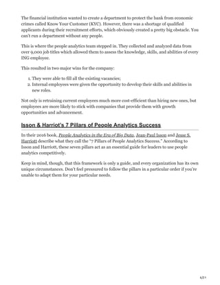 6/21
The financial institution wanted to create a department to protect the bank from economic
crimes called Know Your Customer (KYC). However, there was a shortage of qualified
applicants during their recruitment efforts, which obviously created a pretty big obstacle. You
can’t run a department without any people.
This is where the people analytics team stepped in. They collected and analyzed data from
over 9,000 job titles which allowed them to assess the knowledge, skills, and abilities of every
ING employee.
This resulted in two major wins for the company:
1. They were able to fill all the existing vacancies;
2. Internal employees were given the opportunity to develop their skills and abilities in
new roles.
Not only is retraining current employees much more cost-efficient than hiring new ones, but
employees are more likely to stick with companies that provide them with growth
opportunities and advancement.
Isson & Harriot’s 7 Pillars of People Analytics Success
In their 2016 book, People Analytics in the Era of Big Data, Jean-Paul Isson and Jesse S.
Harriott describe what they call the “7 Pillars of People Analytics Success.” According to
Isson and Harriott, these seven pillars act as an essential guide for leaders to use people
analytics competitively.
Keep in mind, though, that this framework is only a guide, and every organization has its own
unique circumstances. Don’t feel pressured to follow the pillars in a particular order if you’re
unable to adapt them for your particular needs.
 