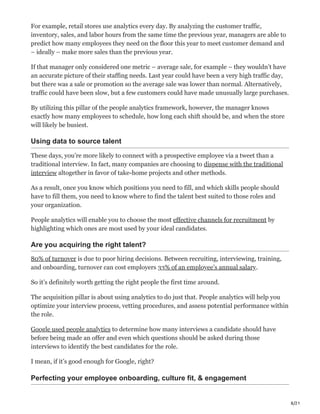 8/21
For example, retail stores use analytics every day. By analyzing the customer traffic,
inventory, sales, and labor hours from the same time the previous year, managers are able to
predict how many employees they need on the floor this year to meet customer demand and
– ideally – make more sales than the previous year.
If that manager only considered one metric – average sale, for example – they wouldn’t have
an accurate picture of their staffing needs. Last year could have been a very high traffic day,
but there was a sale or promotion so the average sale was lower than normal. Alternatively,
traffic could have been slow, but a few customers could have made unusually large purchases.
By utilizing this pillar of the people analytics framework, however, the manager knows
exactly how many employees to schedule, how long each shift should be, and when the store
will likely be busiest.
Using data to source talent
These days, you’re more likely to connect with a prospective employee via a tweet than a
traditional interview. In fact, many companies are choosing to dispense with the traditional
interview altogether in favor of take-home projects and other methods.
As a result, once you know which positions you need to fill, and which skills people should
have to fill them, you need to know where to find the talent best suited to those roles and
your organization.
People analytics will enable you to choose the most effective channels for recruitment by
highlighting which ones are most used by your ideal candidates.
Are you acquiring the right talent?
80% of turnover is due to poor hiring decisions. Between recruiting, interviewing, training,
and onboarding, turnover can cost employers 33% of an employee’s annual salary.
So it’s definitely worth getting the right people the first time around.
The acquisition pillar is about using analytics to do just that. People analytics will help you
optimize your interview process, vetting procedures, and assess potential performance within
the role.
Google used people analytics to determine how many interviews a candidate should have
before being made an offer and even which questions should be asked during those
interviews to identify the best candidates for the role.
I mean, if it’s good enough for Google, right?
Perfecting your employee onboarding, culture fit, & engagement
 