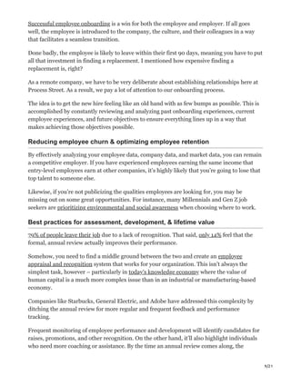 9/21
Successful employee onboarding is a win for both the employee and employer. If all goes
well, the employee is introduced to the company, the culture, and their colleagues in a way
that facilitates a seamless transition.
Done badly, the employee is likely to leave within their first 90 days, meaning you have to put
all that investment in finding a replacement. I mentioned how expensive finding a
replacement is, right?
As a remote company, we have to be very deliberate about establishing relationships here at
Process Street. As a result, we pay a lot of attention to our onboarding process.
The idea is to get the new hire feeling like an old hand with as few bumps as possible. This is
accomplished by constantly reviewing and analyzing past onboarding experiences, current
employee experiences, and future objectives to ensure everything lines up in a way that
makes achieving those objectives possible.
Reducing employee churn & optimizing employee retention
By effectively analyzing your employee data, company data, and market data, you can remain
a competitive employer. If you have experienced employees earning the same income that
entry-level employees earn at other companies, it’s highly likely that you’re going to lose that
top talent to someone else.
Likewise, if you’re not publicizing the qualities employees are looking for, you may be
missing out on some great opportunities. For instance, many Millennials and Gen Z job
seekers are prioritizing environmental and social awareness when choosing where to work.
Best practices for assessment, development, & lifetime value
79% of people leave their job due to a lack of recognition. That said, only 14% feel that the
formal, annual review actually improves their performance.
Somehow, you need to find a middle ground between the two and create an employee
appraisal and recognition system that works for your organization. This isn’t always the
simplest task, however – particularly in today’s knowledge economy where the value of
human capital is a much more complex issue than in an industrial or manufacturing-based
economy.
Companies like Starbucks, General Electric, and Adobe have addressed this complexity by
ditching the annual review for more regular and frequent feedback and performance
tracking.
Frequent monitoring of employee performance and development will identify candidates for
raises, promotions, and other recognition. On the other hand, it’ll also highlight individuals
who need more coaching or assistance. By the time an annual review comes along, the
 