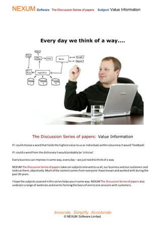 NEXUM Software The Discussion Series of papers Subject: Value Information
Innovate. Simplify. Accelerate
© NEXUM Software Limited.
Every day we think of a way....
The Discussion Series of papers: Value Information
If I couldchoose a wordthat holdsthe highestvalue tousas individualswithin abusinessitwould‘feedback’.
If I coulda wordfrom the dictionaryitwouldprobablybe ‘criticise’.
Everybusinesscanimprove insome way,everyday – we justneedtothinkof a way.
NEXUM The DiscussionSeriesof papers takesonsubjectsrelevanttousall,our businessandourcustomers and
looksat them, objectively. Muchof the contentcomesfrom everyone I have knownand workedwith duringthe
past 20 years.
I hope the subjectscoveredinthis serieshelpsyouinsome way.NEXUMThe DiscussionSeriesof papers also
underpin arange of webinarsandevents formingthe basisof one toone sessionswith customers.
 