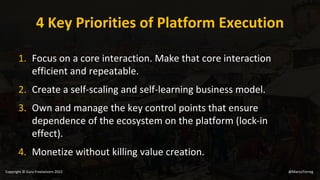4 Key Priorities of Platform Execution
1. Focus on a core interaction. Make that core interaction
efficient and repeatable.
2. Create a self-scaling and self-learning business model.
3. Own and manage the key control points that ensure
dependence of the ecosystem on the platform (lock-in
effect).
4. Monetize without killing value creation.
@MarcoTorreg
Copyright © Euro Freelancers 2022
 