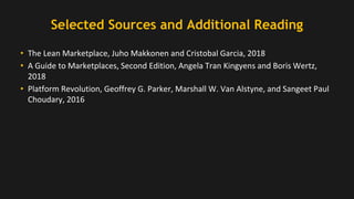 Selected Sources and Additional Reading
• The Lean Marketplace, Juho Makkonen and Cristobal Garcia, 2018
• A Guide to Marketplaces, Second Edition, Angela Tran Kingyens and Boris Wertz,
2018
• Platform Revolution, Geoffrey G. Parker, Marshall W. Van Alstyne, and Sangeet Paul
Choudary, 2016
 