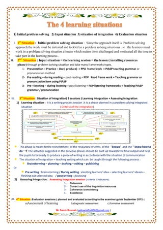 1) Initial problem solving 2) Input situation 3) situation of integration 4) Evaluation situation
I. 1st
Situation : Initial problem solving situation : Since the approach itself is Problem solving
approach the work must be initiated and tackled in a problem solving situations .i.e : the learners must
work in a problem solving situation climate which makes them challenged and motivated all the time to
take part in the learning process .
II. 2nd
Situation : Input situation = the learning session = the lesson ( installing resources
phase) through problem solving situation and take many frame works types.
1- Presentation – Practice – Use ( produce) = PPU frame work + PIASP teaching grammar or
pronunciation method
2- Pre reading – during reading – post reading = PDP Read frame work + Teaching grammar or
pronunciation item using PIASP
3- Pre –listening – during listening – post listening = PDP listening frameworks + Teaching PIASP
grammar / pronunciation
III. 3rd
Situation : Situation of integration( 2 sessions ) Learning Integration + Assessing integration:
1) Learning situation : It is a writing process session .It is a phase planned in a problem solving integrated
situation ( Criteria of the integration)
This phase is meant to the reinvestment of the resources in terms of the "knows" and the " know how to
do " The activities suggested in the previous phases should be built up towards the final output and help
the pupils to be ready to produce a piece of writing in accordance with the situation of communication
The situation of integration = teaching writing which can be taught through the following process :
Brainstorming – planning – drafting – editing – publishing
Or
Pre writing : brainstorming / During writing : eleciting learners’ idea – selecting learners’ ideasn –
fleshing out selected idea / post writing : Assessing
2) Assessing Integration : Assessing Integration session ( criteria / indicators):
1- Relevence
2- Correct use of the linguistice resources
3- Coherence /consistency
4- Excellence
IV. 4
th
Situation :Evaluation sessions ( planned and evaluated according to the examiner guide September 2013) :
a)Assessment of learning b)diagnostic assessment c) formative assessment
Mr Samir Bounab (yellowdaffodil66@gmail.com )
 