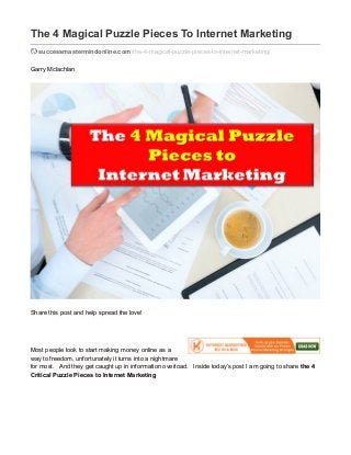 The 4 Magical Puzzle Pieces To Internet Marketing
successmastermindonline.com/the-4-magical-puzzle-pieces-to-internet-marketing/
Garry Mclachlan
Share this post and help spread the love!
Most people look to start making money online as a
way to freedom, unfortunately it turns into a nightmare
for most. And they get caught up in information overload. Inside today’s post I am going to share the 4
Critical Puzzle Pieces to Internet Marketing
 