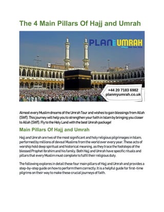 The 4 Main Pillars Of Hajj and Umrah
Almost every Muslim dreams of the Umrah Tour and wishes to gain blessings from Allah
(SWT). This journey will help you to strengthen your faith in Islam bybringing you closer
to Allah (SWT). Fly to the Holy Land with the best Umrah package!
Main Pillars Of Hajj and Umrah
Hajj and Umrah aretwo of the most significant and holy religious pilgrimages in Islam,
performed by millions of devout Muslims from the world over every year. These acts of
worship hold deep spiritual and historical meaning, asthey trace the footsteps of the
blessed Prophet Ibrahim and his family. BothHajj and Umrah have specific rituals and
pillars that every Muslim must complete to fulfil their religious duty.
The following explores in detail these four main pillars of Hajj and Umrah and provides a
step-by-step guide on how to perform them correctly. It is a helpful guide for first-time
pilgrims on their way to make these crucial journeys of faith.
 