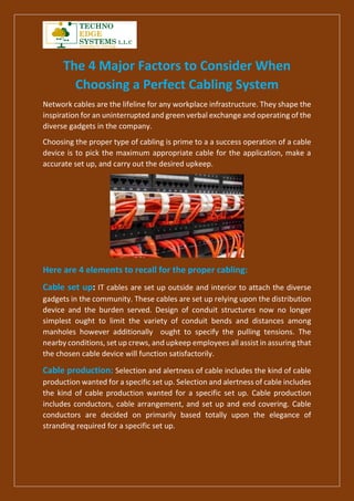 The 4 Major Factors to Consider When
Choosing a Perfect Cabling System
Network cables are the lifeline for any workplace infrastructure. They shape the
inspiration for an uninterrupted and green verbal exchange and operating of the
diverse gadgets in the company.
Choosing the proper type of cabling is prime to a a success operation of a cable
device is to pick the maximum appropriate cable for the application, make a
accurate set up, and carry out the desired upkeep.
Here are 4 elements to recall for the proper cabling:
Cable set up: IT cables are set up outside and interior to attach the diverse
gadgets in the community. These cables are set up relying upon the distribution
device and the burden served. Design of conduit structures now no longer
simplest ought to limit the variety of conduit bends and distances among
manholes however additionally ought to specify the pulling tensions. The
nearby conditions, set up crews, and upkeep employees all assist in assuring that
the chosen cable device will function satisfactorily.
Cable production: Selection and alertness of cable includes the kind of cable
production wanted for a specific set up. Selection and alertness of cable includes
the kind of cable production wanted for a specific set up. Cable production
includes conductors, cable arrangement, and set up and end covering. Cable
conductors are decided on primarily based totally upon the elegance of
stranding required for a specific set up.
 