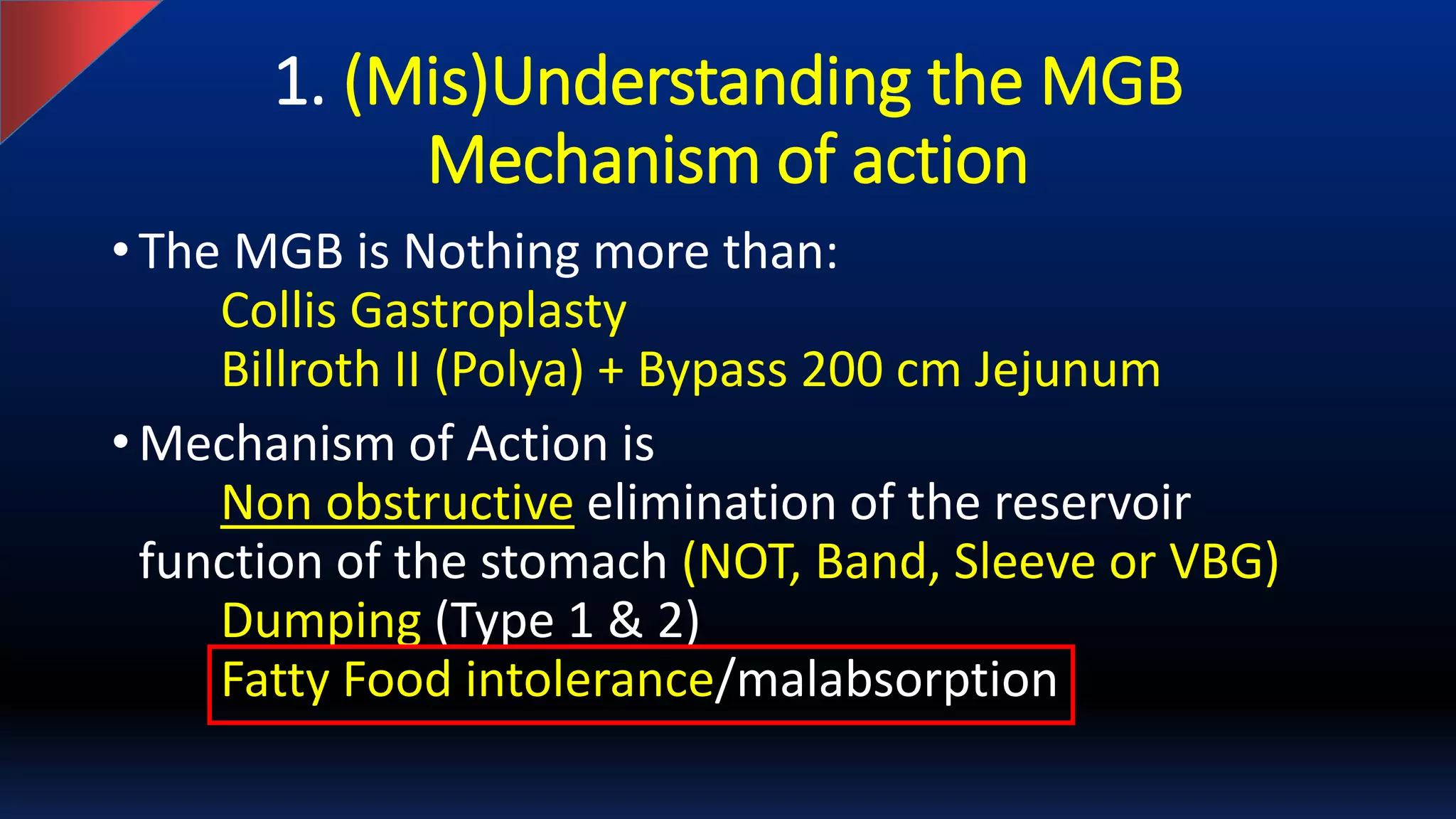 1. (Mis)Understanding the MGB
Mechanism of action
• The MGB is Nothing more than:
Collis Gastroplasty
Billroth II (Polya) + Bypass 200 cm Jejunum
• Mechanism of Action is
Non obstructive elimination of the reservoir
function of the stomach (NOT, Band, Sleeve or VBG)
Dumping (Type 1 & 2)
Fatty Food intolerance/malabsorption
 
