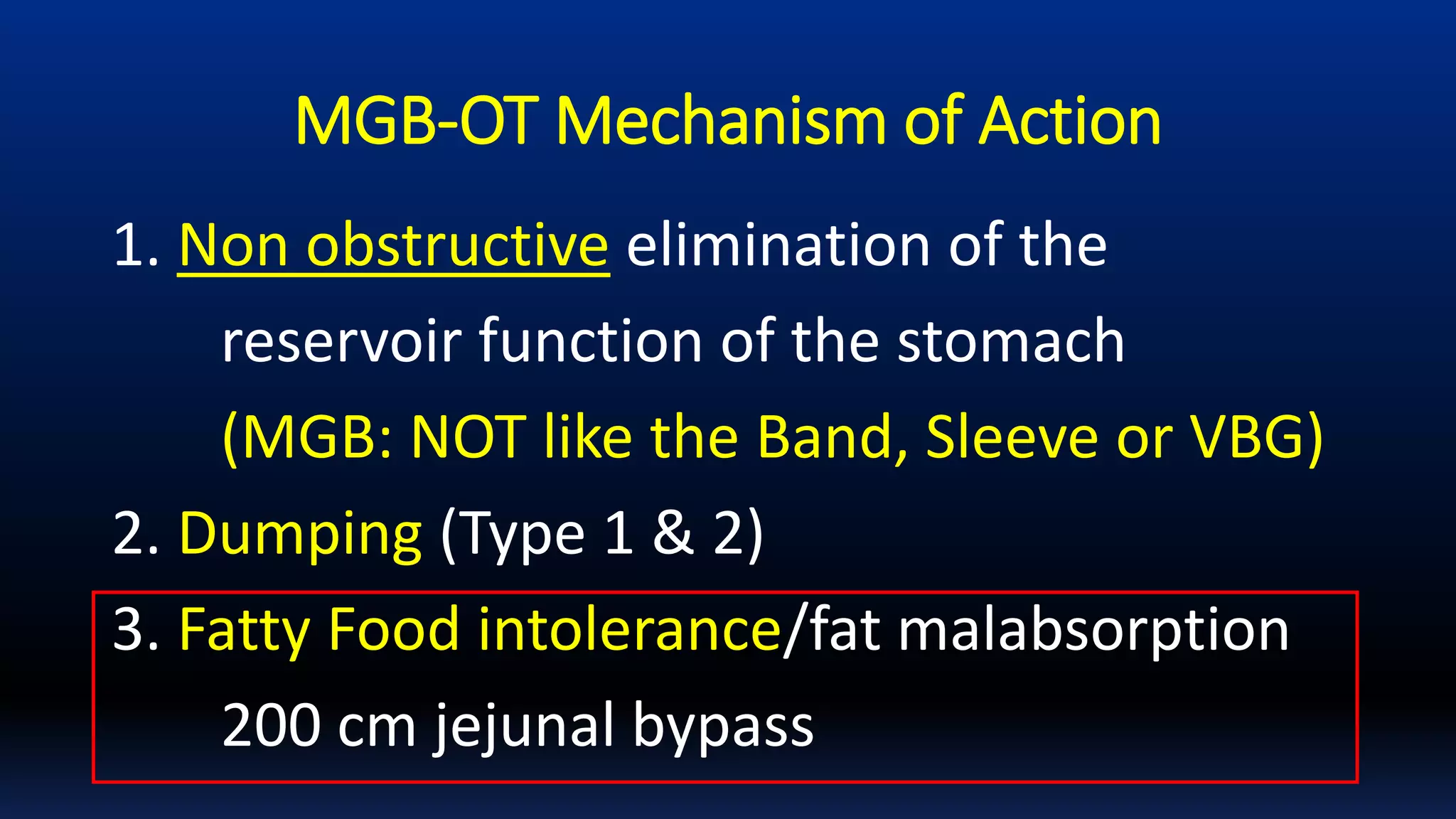 MGB-OT Mechanism of Action
1. Non obstructive elimination of the
reservoir function of the stomach
(MGB: NOT like the Band, Sleeve or VBG)
2. Dumping (Type 1 & 2)
3. Fatty Food intolerance/fat malabsorption
200 cm jejunal bypass
 