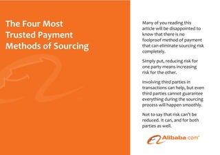 Many of you reading this
                                                                     article will be disappointed to
                                                                     know that there is no
                                                                     foolproof method of payment
                                                                     that can eliminate sourcing risk
                                                                     completely.

                                                                     Simply put, reducing risk for
                                                                     one party means increasing
                                                                     risk for the other.

                                                                     Involving third parties in
                                                                     transactions can help, but even
                                                                     third parties cannot guarantee
                                                                     everything during the sourcing
                                                                     process will happen smoothly.

                                                                     Not to say that risk can’t be
                                                                     reduced. It can, and for both
                                                                     parties as well.



© 2010 - The Four Most Trusted Payment Methods For Sourcing - Page
 