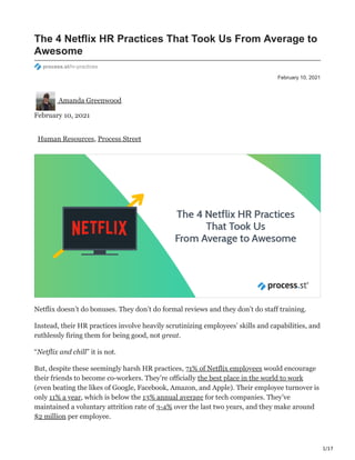 1/17
February 10, 2021
The 4 Netflix HR Practices That Took Us From Average to
Awesome
process.st/hr-practices
Amanda Greenwood
February 10, 2021
Human Resources, Process Street
Netflix doesn’t do bonuses. They don’t do formal reviews and they don’t do staff training.
Instead, their HR practices involve heavily scrutinizing employees’ skills and capabilities, and
ruthlessly firing them for being good, not great.
“Netflix and chill” it is not.
But, despite these seemingly harsh HR practices, 71% of Netflix employees would encourage
their friends to become co-workers. They’re officially the best place in the world to work
(even beating the likes of Google, Facebook, Amazon, and Apple). Their employee turnover is
only 11% a year, which is below the 13% annual average for tech companies. They’ve
maintained a voluntary attrition rate of 3-4% over the last two years, and they make around
$2 million per employee.
 