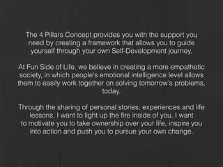 The 4 Pillars Concept provides you with the support you
need by creating a framework that allows you to guide
yourself through your own Self-Development journey.
!
At Fun Side of Life, we believe in creating a more empathetic
society, in which people's emotional intelligence level allows
them to easily work together on solving tomorrow's problems,
today.
!
Through the sharing of personal stories, experiences and life
lessons, I want to light up the ﬁre inside of you. I want
to motivate you to take ownership over your life, inspire you
into action and push you to pursue your own change.
 
