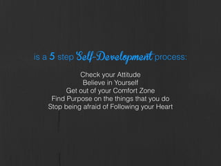 is a 5 step Self-Development process:
!
Check your Attitude
Believe in Yourself
Get out of your Comfort Zone
Find Purpose on the things that you do
Stop being afraid of Following your Heart
 