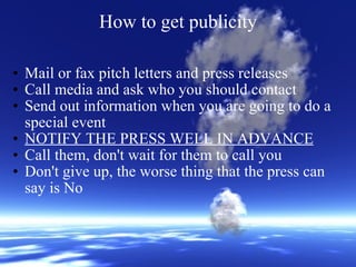 How to get publicity Mail or fax pitch letters and press releases Call media and ask who you should contact Send out information when you are going to do a special event NOTIFY THE PRESS WELL IN ADVANCE Call them, don't wait for them to call you Don't give up, the worse thing that the press can say is No 