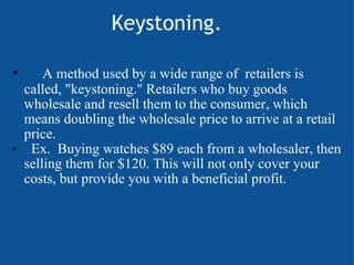                    Keystoning.        A method used by a wide range of  retailers is called, "keystoning." Retailers who buy goods wholesale and resell them to the consumer, which means doubling the wholesale price to arrive at a retail price.                                                 Ex.  Buying watches $89 each from a wholesaler, then selling them for $120. This will not only cover your costs, but provide you with a beneficial profit.       