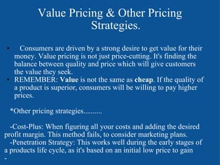             Value Pricing & Other Pricing                                  Strategies.       Consumers are driven by a strong desire to get value for their money. Value pricing is not just price-cutting. It's finding the balance between quality and price which will give customers the value they seek.  REMEMBER:  Value  is not the same as  cheap . If the quality of a product is superior, consumers will be willing to pay higher prices.        *Other pricing strategies..........       -Cost-Plus: When figuring all your costs and adding the desired profit margin. This method fails, to consider marketing plans.     -Penetration Strategy: This works well during the early stages of a products life cycle, as it's based on an initial low price to gain  - 