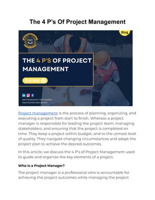 The 4 P’s Of Project Management
Project management is the process of planning, organizing, and
executing a project from start to finish. Whereas a project
manager is responsible for leading the project team, managing
stakeholders, and ensuring that the project is completed on
time. They keep a project within budget, and to the utmost level
of quality. They navigate changing circumstances and adapt the
project plan to achieve the desired outcomes.
In this article, we discuss the 4 P’s of Project Management used
to guide and organize the key elements of a project.
Who is a Project Manager?
The project manager is a professional who is accountable for
achieving the project outcomes while managing the project
 